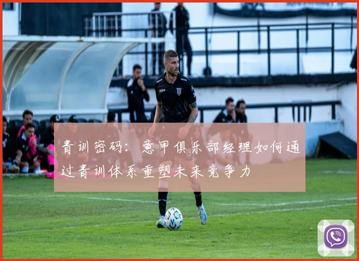 青训密码：意甲俱乐部经理如何通过青训体系重塑未来竞争力