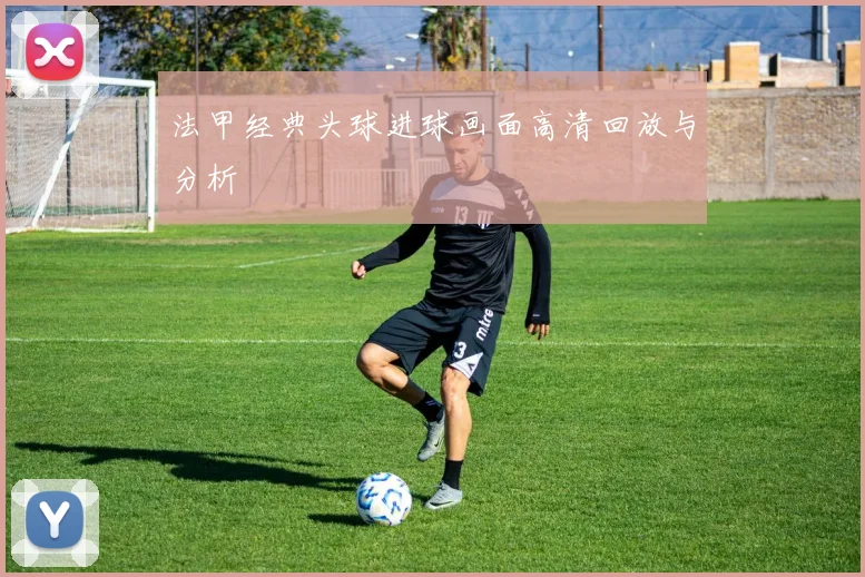 法甲经典头球进球画面高清回放与分析