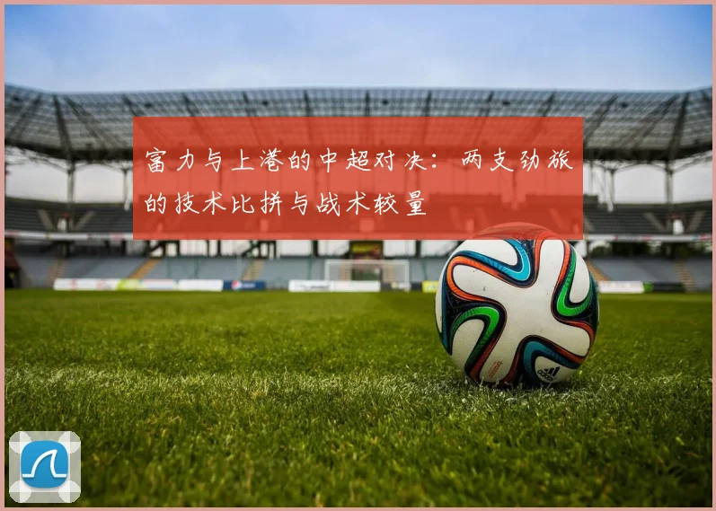 富力与上港的中超对决：两支劲旅的技术比拼与战术较量