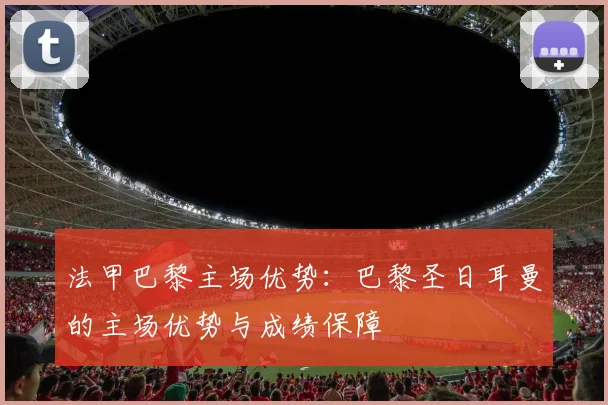 法甲巴黎主场优势：巴黎圣日耳曼的主场优势与成绩保障