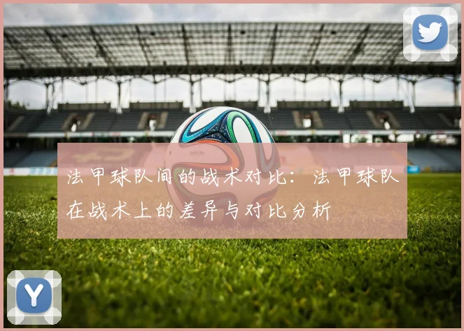 法甲球队间的战术对比：法甲球队在战术上的差异与对比分析