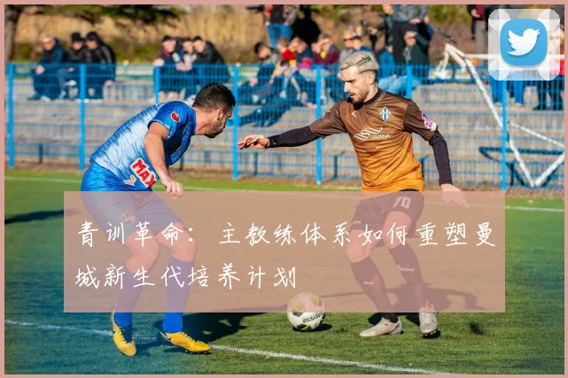 青训革命：主教练体系如何重塑曼城新生代培养计划