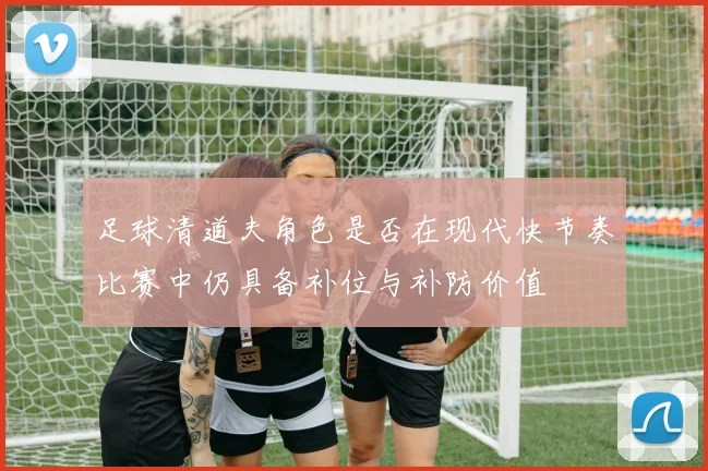 足球清道夫角色是否在现代快节奏比赛中仍具备补位与补防价值